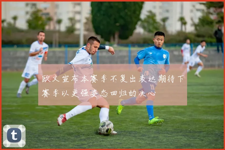 欧文宣布本赛季不复出表达期待下赛季以更强姿态回归的决心