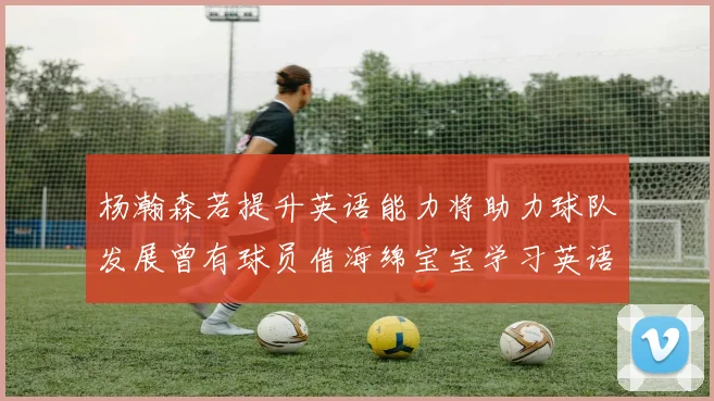 杨瀚森若提升英语能力将助力球队发展曾有球员借海绵宝宝学习英语技巧