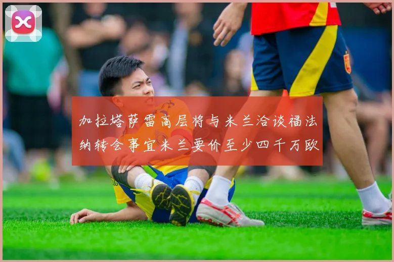 加拉塔萨雷高层将与米兰洽谈福法纳转会事宜米兰要价至少四千万欧元