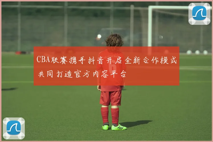 CBA联赛携手抖音开启全新合作模式共同打造官方内容平台