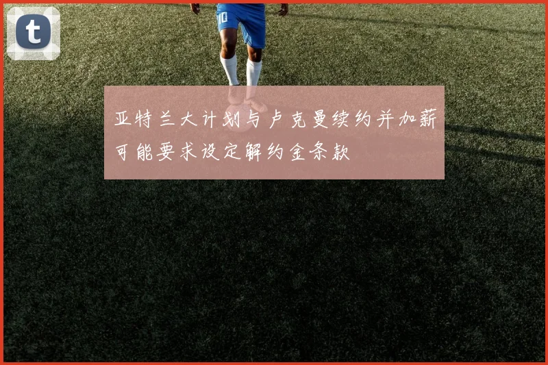 亚特兰大计划与卢克曼续约并加薪可能要求设定解约金条款