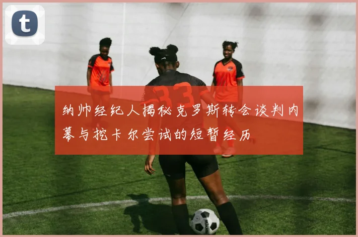 纳帅经纪人揭秘克罗斯转会谈判内幕与挖卡尔尝试的短暂经历