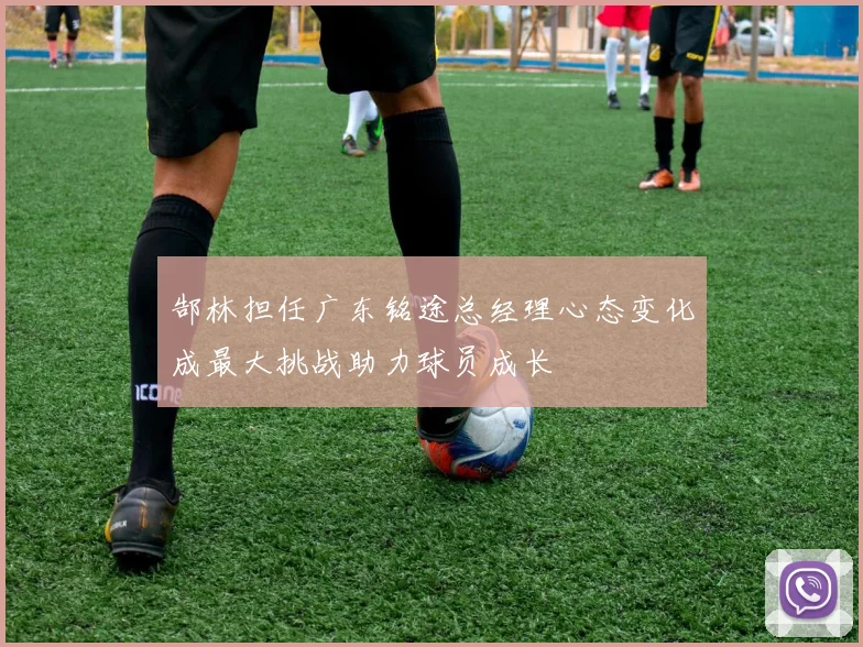 郜林担任广东铭途总经理心态变化成最大挑战助力球员成长