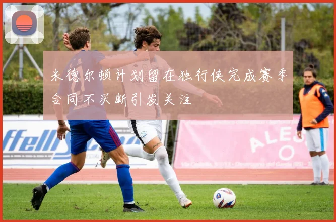 米德尔顿计划留在独行侠完成赛季合同不买断引发关注