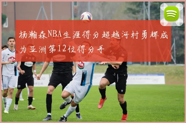 杨瀚森NBA生涯得分超越河村勇辉成为亚洲第12位得分手