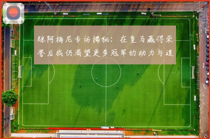 琼阿梅尼专访揭秘：在皇马赢得荣誉后我仍渴望更多冠军的动力与追求
