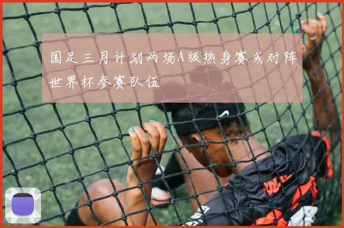 国足三月计划两场A级热身赛或对阵世界杯参赛队伍