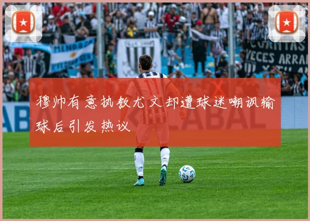 穆帅有意执教尤文却遭球迷嘲讽输球后引发热议