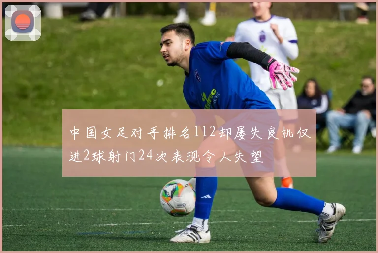 中国女足对手排名112却屡失良机仅进2球射门24次表现令人失望