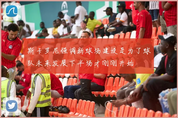 斯卡罗尼强调新球场建设是为了球队未来发展下半场才刚刚开始
