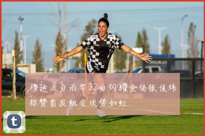 穆迪三分雨下32分闪耀全场张佳玮称赞首发组合攻势如虹