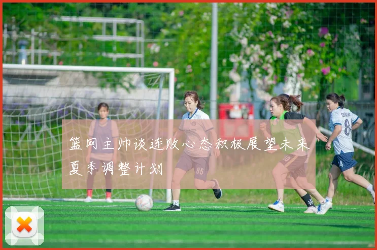 篮网主帅谈连败心态积极展望未来夏季调整计划