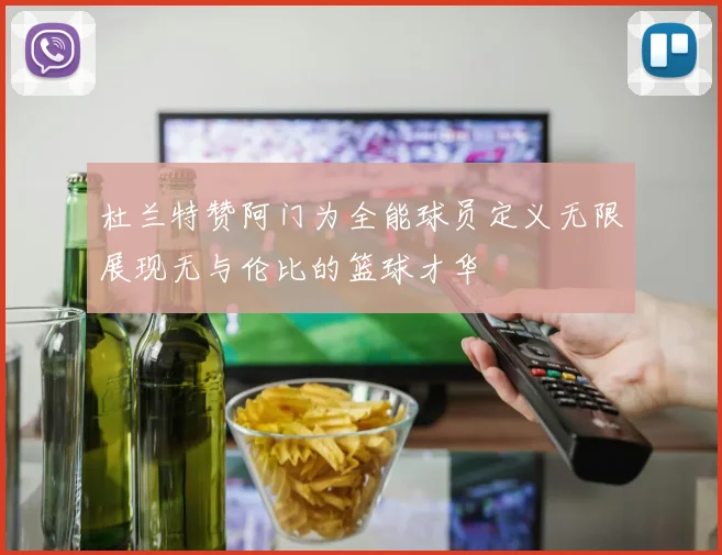 杜兰特赞阿门为全能球员定义无限展现无与伦比的篮球才华