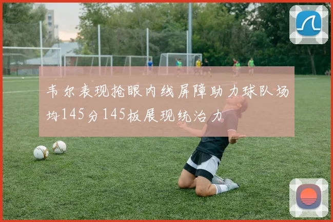 韦尔表现抢眼内线屏障助力球队场均145分145板展现统治力