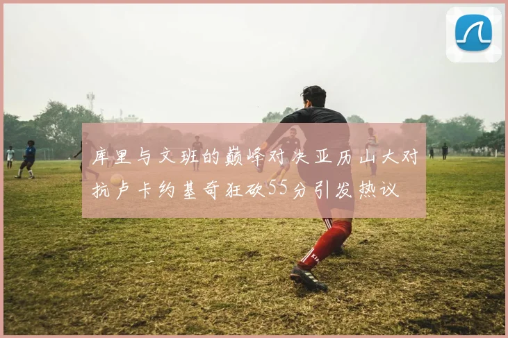 库里与文班的巅峰对决亚历山大对抗卢卡约基奇狂砍55分引发热议