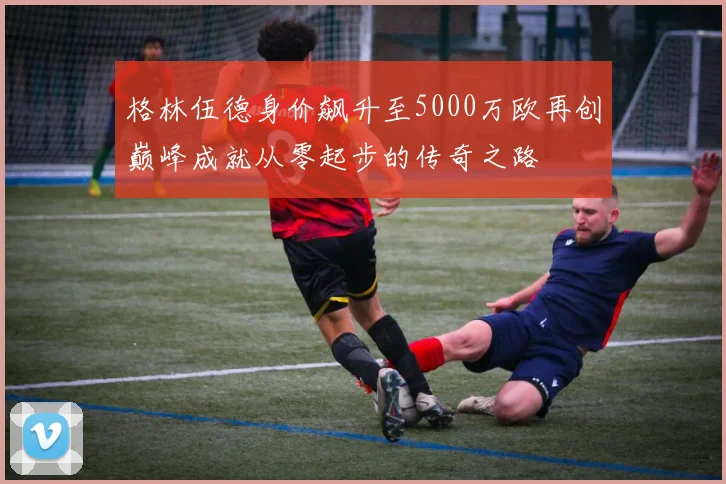 格林伍德身价飙升至5000万欧再创巅峰成就从零起步的传奇之路