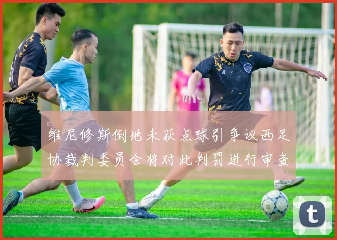 维尼修斯倒地未获点球引争议西足协裁判委员会将对此判罚进行审查