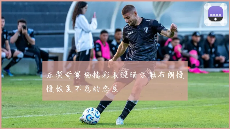 东契奇赛场精彩表现暗示勒布朗慢慢恢复不急的态度