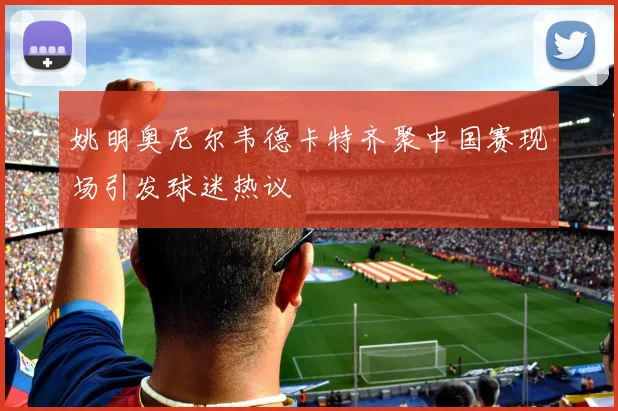 姚明奥尼尔韦德卡特齐聚中国赛现场引发球迷热议