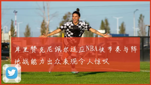 库里赞克尼佩尔适应NBA快节奏与阵地战能力出众表现令人惊叹