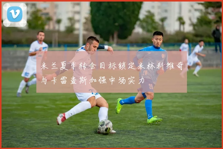 米兰夏季转会目标锁定米林科维奇与卡雷查斯加强中场实力