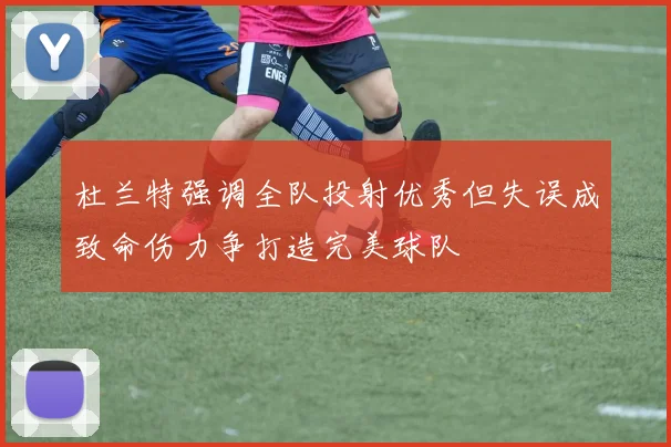 杜兰特强调全队投射优秀但失误成致命伤力争打造完美球队