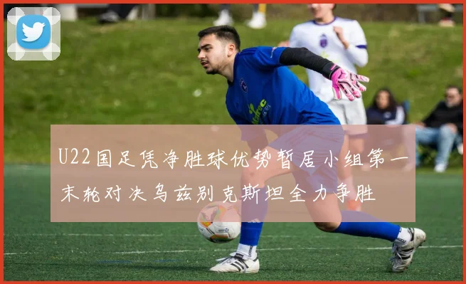 U22国足凭净胜球优势暂居小组第一末轮对决乌兹别克斯坦全力争胜