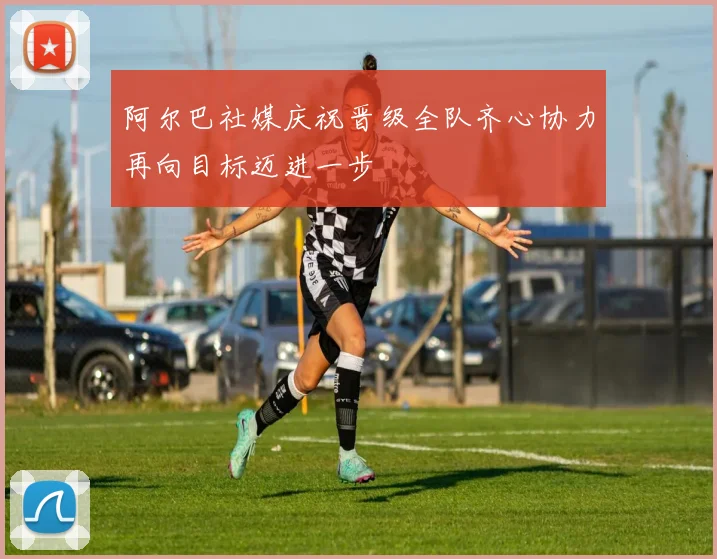阿尔巴社媒庆祝晋级全队齐心协力再向目标迈进一步