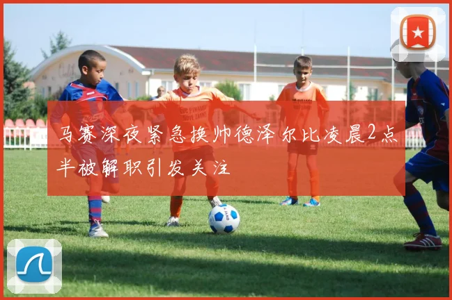 马赛深夜紧急换帅德泽尔比凌晨2点半被解职引发关注