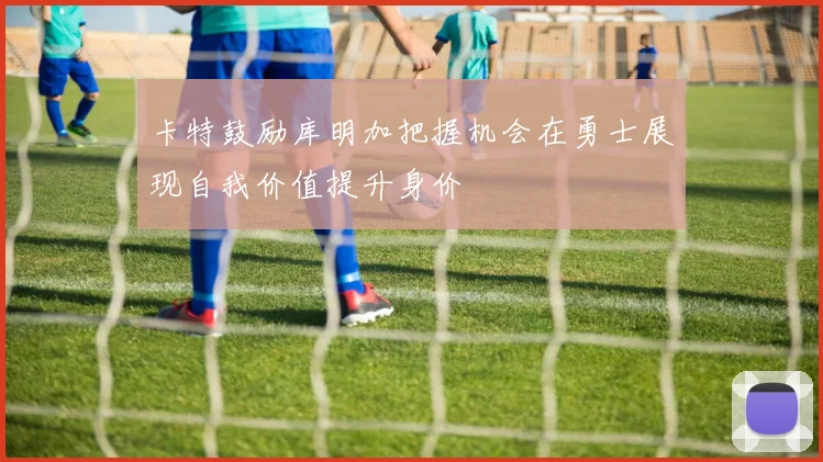 卡特鼓励库明加把握机会在勇士展现自我价值提升身价