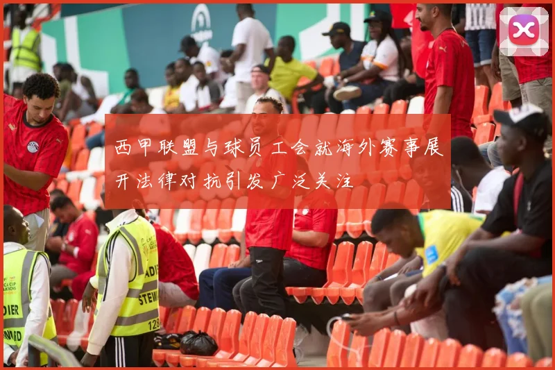 西甲联盟与球员工会就海外赛事展开法律对抗引发广泛关注