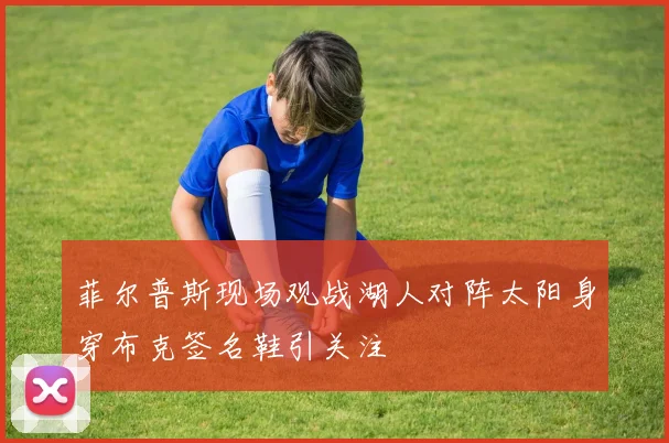 菲尔普斯现场观战湖人对阵太阳身穿布克签名鞋引关注