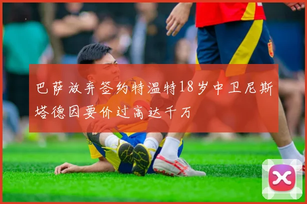 巴萨放弃签约特温特18岁中卫尼斯塔德因要价过高达千万