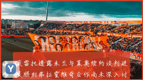 莫雷托透露米兰与莱奥续约谈判进展顺利弗拉霍维奇合作尚未深入讨论