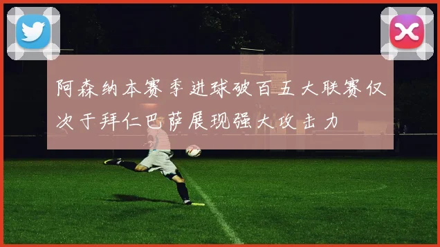 阿森纳本赛季进球破百五大联赛仅次于拜仁巴萨展现强大攻击力