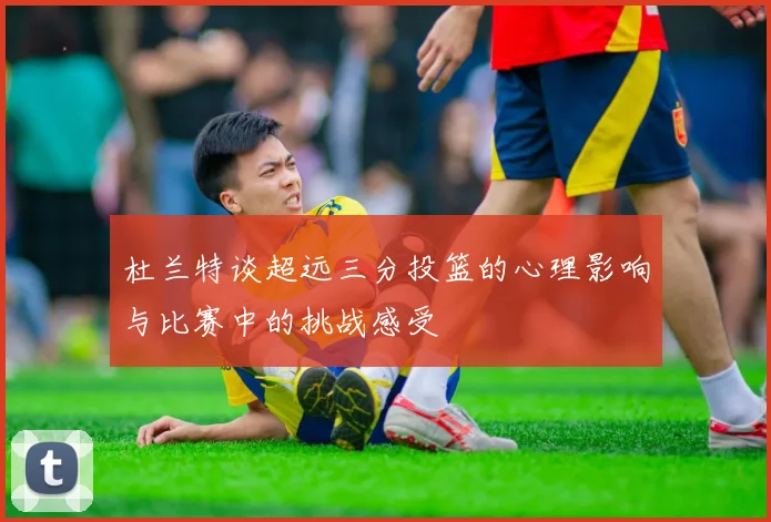 杜兰特谈超远三分投篮的心理影响与比赛中的挑战感受