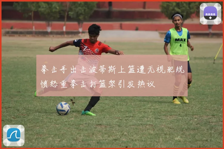 拳击手出击波蒂斯上篮遭无视犯规愤怒重拳击打篮架引发热议