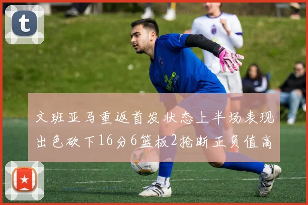 文班亚马重返首发状态上半场表现出色砍下16分6篮板2抢断正负值高达21